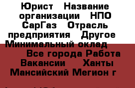 Юрист › Название организации ­ НПО СарГаз › Отрасль предприятия ­ Другое › Минимальный оклад ­ 15 000 - Все города Работа » Вакансии   . Ханты-Мансийский,Мегион г.